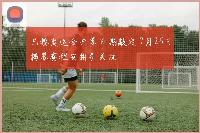 巴黎奥运会开幕日期敲定 7月26日揭幕赛程安排引关注