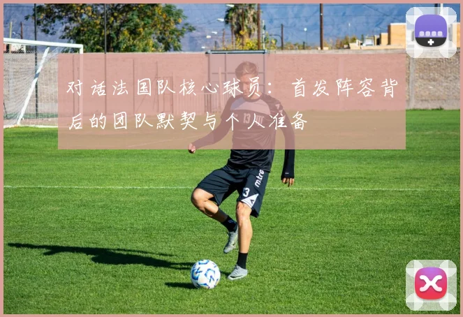 对话法国队核心球员：首发阵容背后的团队默契与个人准备