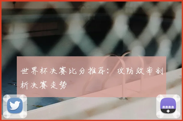 世界杯决赛比分推荐：攻防效率剖析决赛走势