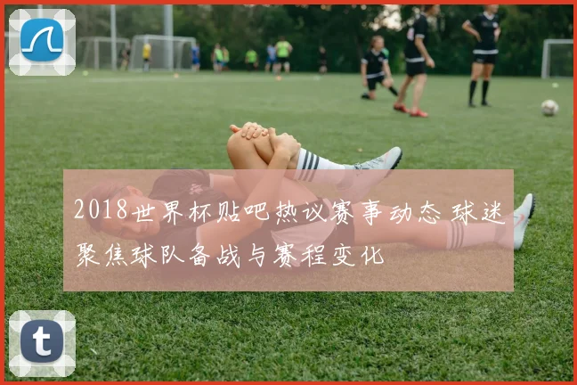 2018世界杯贴吧热议赛事动态 球迷聚焦球队备战与赛程变化
