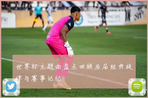 世界杯主题曲盘点回顾历届经典旋律与赛事记忆